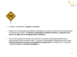 •   In today’s marketplace, change is a constant.

•   Products are increasingly commoditised, development cycles have shortened and expectations
    of consumers are rising. To achieve a sustainable competitive position, companies must
    react in an agile way to changing market conditions.

•   The current business environment evolves from a transition towards globalization and a
    restructuration of the economic order. The pace of technological changes that allow instant
    connectivity and the current era of ubiquitous computing that resulted from it, represent
    « the new normal in business intelligence».




                                                                                                  4
 