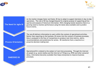 As the market changes faster and faster, BI has to adopt to support decisions in day-to-day
                        operations. The role of BI has changed beyond its original purpose of supporting ad hoc
                        queries and analysis of historical information. With changing market dynamics there is a
The Need for Agile BI   growing need to monitor performance using the latest data available and to predict
                        future events.



                        The new BI delivers information to users within the context of operational activities.
                        Rather than reporting on the business, BI moves into the context of business processes.
                        Data is analyzed in the flow of transactions to produce real-time metrics, alerts,
                        recommendations and predictions for action. BI transforms from a reactive to a
Process Orientation     proactive decision-making tool.




                        Operational BI is related to the subject of real-time processing. Through the Internet
                        of people (e.g. social media) and the Internet of Things (e.g. RFID and other sensored
                        data), information becomes available that helps enterprises to improve business
   EMBEDDED BI          processes.




                                                                                                              41
 
