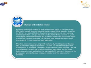 Mashups and customer service

An obvious implementation area for enterprise mashups applies to customer service.
CRM implies multiple processes (customer contact, sales, billing, support). Very often
the delivery of a process like that of customer service relies on end-users accessing
multiple applications. A major drawback is that customer-facing personnel (e.g. call
center agents, sales representatives) lack a unified customer view which causes a poor
quality of the customer experience. On the other hand, applications require a high
involvement of IT in the lifecycle of each application.

Therefore, enterprise mashups can provide a solution by the integration of disparate
data sources into a composite application. End users can use and reuse application
building blocks as “mashable” components to construct user-centric solutions. This not
only reduces the cost and time to build and maintain applications, but also allows
business users to create applications that are mapped with processes. Customer service
processes are optimized because employees are able to service customers more
efficiently.




                                                                                         49
 