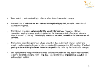 •   As an industry, business intelligence has to adapt to environmental changes.

•   The evolution of the Internet as a new societal operating system, reshapes the future of
    business intelligence.

•   The Internet evolves as a platform for the use of interoperable resources (storage,
    computing, applications and services) and drives the development of information intensive
    services in the 21st century. Increasingly, the cloud becomes the vehicle for the Internet of
    Services.

•   The business ecosystem generates a huge amount of data in terms of volume, variety and
    velocity, and requires businesses to take on a data-driven approach to differentiate. It’s about
    gaining actionable insights faster than the competition by reducing the data-to-decision gap.

•   This highlights the integration of structured and unstructured data (esp. social media content)
    to derive actionable insights from « big data » and the leverage of predictive analytics for
    agile decision-making.



                                                                                                 5
 