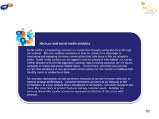 Mashups and social media analytics

Social media is empowering customers to reveal their thoughts and preferences through
the Internet. This also enables businesses to look for competitive advantage by
monitoring and managing the many conversations that take place in the social media
world. Social media content can be tagged to look for pieces of information that can be
further structured to provide aggregate customer data revealing customer service issues,
consumer attitudes and brand-related topics. Furthermore, sentiment analysis that
extracts the semantics of user-generated content allows for the creation of mashups that
identify trends in unstructured data.

For example, dashboards can use sentiment measures as key performance indicators to
monitor product performance. Consumer sentiment can serve as an indicator of the
performance of a new product that is introduced in the market. Sentiment measures can
reveal the importance of product features and key customer needs. Retailers can
estimate demand for products based on expressed satisfaction of discontent with
products.




                                                                                           50
 