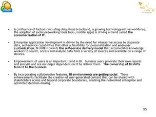 •   A confluence of factors (including ubiquitous broadband, a growing technology-native workforce,
    the adoption of social networking tools tools, mobile apps) is driving a trend called the
    consumerization of IT.

•   Enterprise application development is driven by the need for interactive access to disparate
    data, self-service capabilities that offer a flexibility for personalization and end-user
    customization. BI shifts towards the self-service delivery model that accomodates knowledge
    workers to search, access and analyze data from a variety of sources and available on a range of
    devices.

•   Empowerment of users is an important trend in BI. Business users generate their own reports
    and analysis and are no longer dependent on IT to deliver them. The ownership of BI shifts
    from IT to the business.

•   By incorporating collaborative features, BI environments are getting social. These
    enhancements facilitate the creation of user-generated content that can be shared with
    stakeholders across and beyond corporate boundaries, enabling the networked enterprise and
    optimized decision-making.




                                                                                                  55
 
