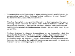 •   The exponential growth of data and the increased reliance on insights derived from data for
    decision-making, causes a shift in the focus of business intelligence. BI is more than an IT-
    function and is about people and business decisions.

•   Therefore, the emphasis of next-generation BI should be on designing solutions that focus on
    answering business questions of the end user. In the field of BI the finished product is not a
    dashboard displaying metrics but actionable intelligence answering the business question at
    hand. Users want seamless access to information to support decision-making in their day-to-
    day activities.

•   The future direction of BI will thereby be shaped by the new age of computing. In both their
    personal and professional lives, Web-savvy users have adopted the principles of interactive
    computing and have come to demand customizable BI-tools with high responsiveness.
    Business intelligence, and the insights it delivers, evolves towards an enterprise service that
    follows the lines of a self-service model with business users producing their own reports in an
    interactive way and performing analytics on demand.




                                                                                                      6
 