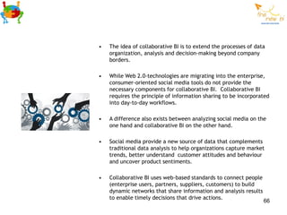•   The idea of collaborative BI is to extend the processes of data
    organization, analysis and decision-making beyond company
    borders.

•   While Web 2.0-technologies are migrating into the enterprise,
    consumer-oriented social media tools do not provide the
    necessary components for collaborative BI. Collaborative BI
    requires the principle of information sharing to be incorporated
    into day-to-day workflows.

•   A difference also exists between analyzing social media on the
    one hand and collaborative BI on the other hand.

•   Social media provide a new source of data that complements
    traditional data analysis to help organizations capture market
    trends, better understand customer attitudes and behaviour
    and uncover product sentiments.

•   Collaborative BI uses web-based standards to connect people
    (enterprise users, partners, suppliers, customers) to build
    dynamic networks that share information and analysis results
    to enable timely decisions that drive actions.
                                                                   66
 