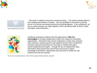 « The world is rapidly turning into a network society. … The need to quickly adapt to
                                         this changing environment is evident. The new paradigm in innovation is joining
                                         forces in an online environment and activily working together. If we collaborate, we
                                         can co-create and grow our ideas together, which ultimately leads to better, faster
www.innovationfactory.eu/vision          and higher value Innovation ».




                                         A McKinsey study gives evidence that the application of Web 2.0-
                                         technologies to increase collaboration fosters the creation of networked
                                         organizations. Enterprises that connect employees to forge close networks
                                         with customers, business partners and suppliers become more competitive
                                         and show improved performance in the areas of market share gains,
                                         market leadership and margins. Through the use of collaborative tools,
                                         information flows become less hierarchical and access to expert
                                         knowledge is facilitated. Operational costs and time to market for new
                                         products/services are reduced.
The rise of the networked enterprise : Web 2.0 finds its payday, McKinsey Quarterly, spring 2011.




                                                                                                                            69
 