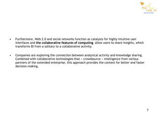 •   Furthermore, Web 2.0 and social networks function as catalysts for highly intuitive user
    interfaces and the collaborative features of computing allow users to share insights, which
    transforms BI from a solitary to a collaborative activity.

•   Companies are exploring the connection between analytical activity and knowledge sharing.
    Combined with collaborative technologies that « crowdsource » intelligence from various
    partners of the extended enterprise, this approach provides the context for better and faster
    decision-making.




                                                                                                    7
 