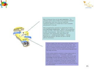 Web 2.0-features focus on the user experience. The
customer-centric focus of Web 2.0 has created a demand
for applications that move from the traditional
transaction platform to a model that is more accessible
and personal for the user.

Web 2.0-applications represent an opportunity for BI to
build Web-based collaboration. Reports can be published
in blogs and wikis, which help construct a knowledge base
to share interpretations. Users will learn to use
information more dynamically which allows the
generation of « crowd-sourced wisdom ». Besides
reporting and analysis, decisions are part of the BI
delivery mechanism.



     Gaining insights from data to drive better decisions is no
     longer constrained by the limits of internal data. The
     open access to information in the Web 2.0-space allows
     users to combine existing information with consumer-
     generated content from the social networking spectrum
     like blogs and wikis.

     Social media analytics presents a unique opportunity to
     threat the market as a « conversation » between
     consumers and businesses. Companies that harness the
     knowledge of social networks compile enterprise data
     with streams of real-time data from Web 2.0-sources to
     better access marketplace trends and customer needs.
     The adoption of Web 2.0-technologies and applications
     can help businesses to expand the reach of BI and improve
     its effectiveness.
                                                                  71
 