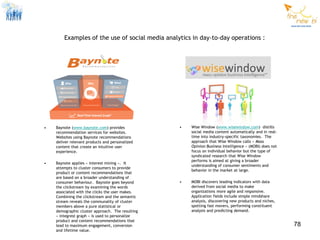 Examples of the use of social media analytics in day-to-day operations :




•   Baynote (www.baynote.com) provides            •   Wise Window (www.wisewindow.com) distills
    recommendation services for websites.             social media content automatically and in real-
    Websites using Baynote recommendations            time into industry-specific taxonomies. The
    deliver relevant products and personalized        approach that Wise Window calls « Mass
    content that create an intuitive user             Opinion Business Intelligence » (MOBI) does not
    experience.                                       focus on individual behavior but the type of
                                                      syndicated research that Wise Window
                                                      performs is aimed at giving a broader
•   Baynote applies « interest mining ». It
                                                      understanding of consumer sentiments and
    attempts to cluster consumers to provide
                                                      behavior in the market at large.
    product or content recommendations that
    are based on a broader understanding of
    consumer behaviour. Baynote goes beyond       •   MOBI discovers leading indicators with data
    the clickstream by examining the words            derived from social media to make
    associated with the clicks the user makes.        organizations more agile and responsive.
    Combining the clickstream and the semantic        Application fields include simple mindshare
    stream reveals the communality of cluster         analysis, discovering new products and niches,
    members above a pure statistical or               spotting fast movers, performing constituent
    demographic cluster approach. The resulting       analysis and predicting demand.
    « integrest graph » is used to personalize
    product and content recommendations that
    lead to maximum engagement, conversion                                                              78
    and lifetime value.
 