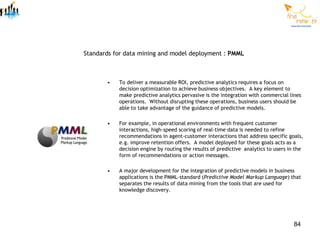 Standards for data mining and model deployment : PMML



       •   To deliver a measurable ROI, predictive analytics requires a focus on
           decision optimization to achieve business objectives. A key element to
           make predictive analytics pervasive is the integration with commercial lines
           operations. Without disrupting these operations, business users should be
           able to take advantage of the guidance of predictive models.

       •   For example, in operational environments with frequent customer
           interactions, high-speed scoring of real-time data is needed to refine
           recommendations in agent-customer interactions that address specific goals,
           e.g. improve retention offers. A model deployed for these goals acts as a
           decision engine by routing the results of predictive analytics to users in the
           form of recommendations or action messages.

       •   A major development for the integration of predictive models in business
           applications is the PMML-standard (Predictive Model Markup Language) that
           separates the results of data mining from the tools that are used for
           knowledge discovery.




                                                                                     84
 