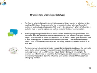 Structured and unstructured data types



•   The field of advanced analytics is moving towards providing a number of solutions for the
    handling of big data. Characteristic for the new marketing data is its text-formatted
    content in unstructured data sources which covers « the consumer’s sphere of influence » :
    analytics must be able to capture and analyze consumer-initiated communication.

•   By analyzing growing streams of social media content and sifting through sentiment and
    behavioral data that emanates from online communities, it is possible to acquire powerful
    insights into consumer attitudes and behaviour. Social media content gives an instant view
    of what is taking place in the ecosystem of the organization. Enterprises can leverage
    insights from social media content to adapt marketing, sales and product strategies in an
    agile way.

•   The convergence between social media feeds and analytics also goes beyond the aggregate
    level. Social network analytics enhance the value of predictive modeling tools and
    business processes will benefit from new inputs that are deployed. For example, the
    accuracy and effectiveness of predictive churn analytics can be increased by adding social
    network information that identifies influential users and the effects of their actions on
    other group members.




                                                                                           87
 