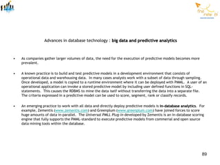 Advances in database technology : big data and predictive analytics



•   As companies gather larger volumes of data, the need for the execution of predictive models becomes more
    prevalent.

•   A known practice is to build and test predictive models in a development environment that consists of
    operational data and warehousing data. In many cases analysts work with a subset of data through sampling.
    Once developed, a model is copied to a runtime environment where it can be deployed with PMML. A user of an
    operational application can invoke a stored predictive model by including user defined functions in SQL-
    statements. This causes the RDBMS to mine the data iself without transferring the data into a separate file.
    The criteria expressed in a predictive model can be used to score, segment, rank or classify records.

•   An emerging practice to work with all data and directly deploy predictive models is in-database analytics. For
    example, Zementis (www.zementis.com) and Greenplum (www.greenplum.com) have joined forces to score
    huge amounts of data in-parallel. The Universal PMLL Plug-in developed by Zementis is an in-database scoring
    engine that fully supports the PMML-standard to execute predictive models from commerial and open source
    data mining tools within the database.




                                                                                                                89
 