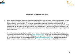 Predictive analytics in the cloud


•   While vendors implement predictive analytics capabilities into their databases, a similar development is taking
    place in the cloud. This has an impact on how the cloud can assist businesses to manage business processes
    more efficiently and effectively. Of particular importance is how cloud computing and SaaS provide an
    infrastructure for the rapid development of predictive models in combination with open standards. The PMML
    standard has yet received considerable adoption and combined with a service-oriented archirtecture for the
    design of loosely coupled systems, the cloud computing/SaaS model offers a cost-effective way to implement
    predictive models.

•   As an illustration of how predictive models can be hosted in the cloud, we refer to the ADAPA scoring engine
    (Adaptive Decision and Predictive Analytics, www.zementis.com). ADAPA is an on demand predictive analytics
    solution that combines open standarfds and deployment capabilities. The data infrastructure to launch ADAPA
    in the cloud is provided by Amazon Web Services (www.amazonwebservices.com). Models developed with
    PMML-compliant software tools (e.g. SAS, Knime, R, ..) can be easily uploaded in the ADAPA environment.




                                                                                                                  91
 