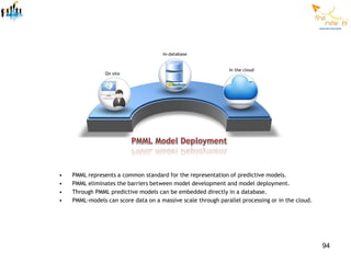 •   PMML represents a common standard for the representation of predictive models.
•   PMML eliminates the barriers between model development and model deployment.
•   Through PMML predictive models can be embedded directly in a database.
•   PMML-models can score data on a massive scale through parallel processing or in the cloud.




                                                                                                 94
 