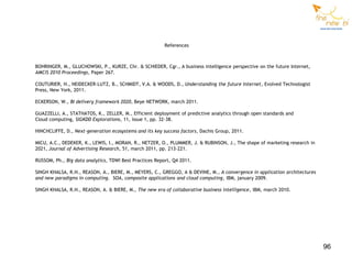 References



BOHRINGER, M., GLUCHOWSKI, P., KURZE, Chr. & SCHIEDER, Cgr., A business intelligence perspective on the future Internet,
AMCIS 2010 Proceedings, Paper 267.

COUTURIER, H., NEIDECKER-LUTZ, B., SCHMIDT, V.A. & WOODS, D., Understanding the future Internet, Evolved Technologist
Press, New York, 2011.

ECKERSON, W., BI delivery framework 2020, Beye NETWORK, march 2011.

GUAZZELLI, A., STATHATOS, K., ZELLER, M., Efficient deployment of predictive analytics through open standards and
Cloud computing, SIGKDD Explorations, 11, issue 1, pp. 32-38.

HINCHCLIFFE, D., Next-generation ecosystems and its key success factors, Dachis Group, 2011.

MICU, A.C., DEDEKER, K., LEWIS, I., MORAN, R., NETZER, O., PLUMMER, J. & RUBINSON, J., The shape of marketing research in
2021, Journal of Advertising Research, 51, march 2011, pp. 213-221.

RUSSOM, Ph., Big data analytics, TDWI Best Practices Report, Q4 2011.

SINGH KHALSA, R.H., REASON, A., BIERE, M., MEYERS, C., GREGGO, A & DEVINE, M., A convergence in application architectures
and new paradigms in computing. SOA, composite applications and cloud computing, IBM, january 2009.

SINGH KHALSA, R.H., REASON, A. & BIERE, M., The new era of collaborative business intelligence, IBM, march 2010.




                                                                                                                            96
 