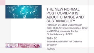 THE NEW NORMAL
POST COVID-19 IS
ABOUT CHANGE AND
SUSTAINABILITY
Professor, Dr. Ebba Ossiannilsson
ICDE OER Advocacy Committee, Chair
and ICDE Ambassador for the
Global Advocacy of OER
EDEN EC
Swedish Association for Distance
Education
ISO/SIS
 