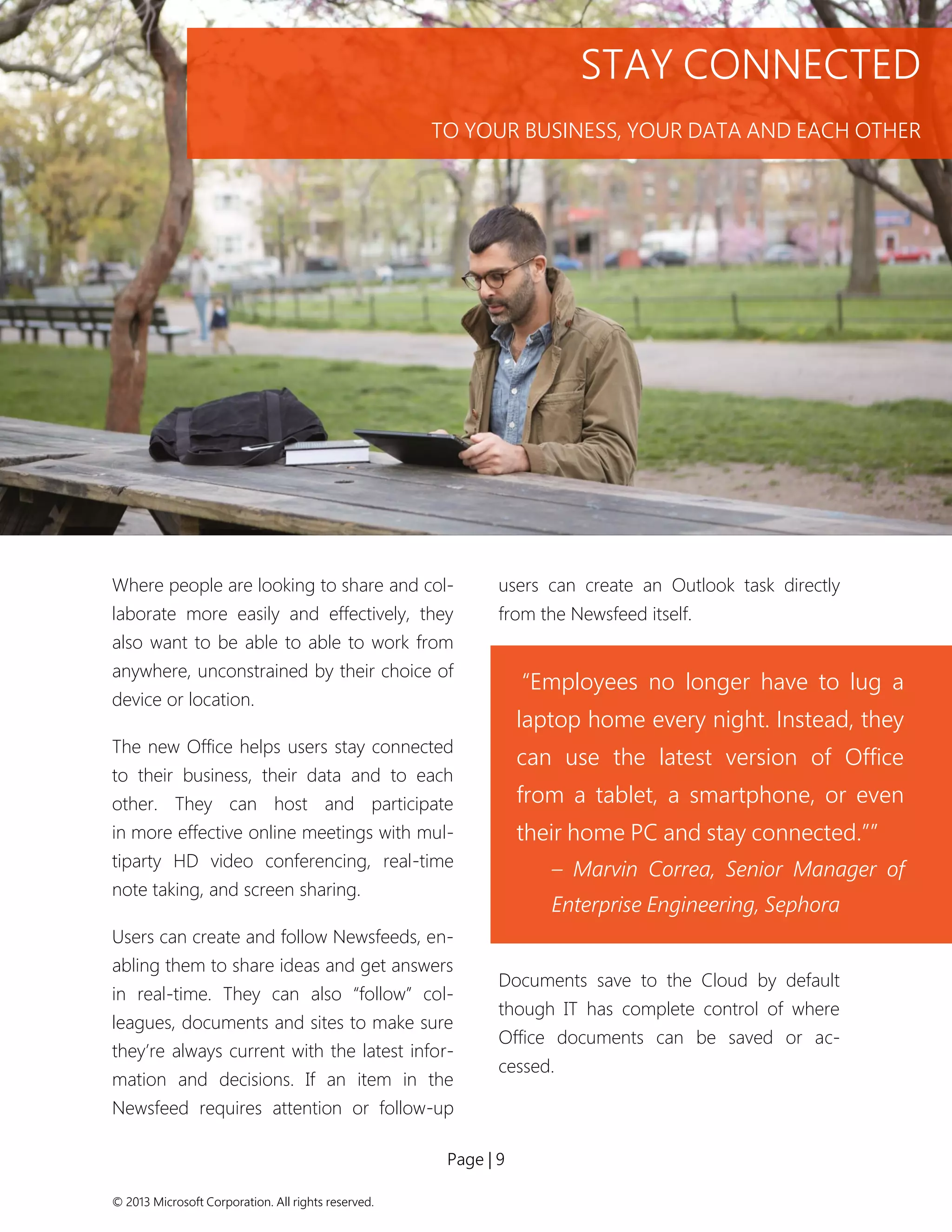 Page | 9 
© 2013 Microsoft Corporation. All rights reserved. 
Where people are looking to share and col- laborate more easily and effectively, they also want to be able to able to work from anywhere, unconstrained by their choice of device or location. 
The new Office helps users stay connected to their business, their data and to each other. They can host and participate in more effective online meetings with mul- tiparty HD video conferencing, real-time note taking, and screen sharing. 
Users can create and follow Newsfeeds, en- abling them to share ideas and get answers in real-time. They can also “follow” col- leagues, documents and sites to make sure they’re always current with the latest infor- mation and decisions. If an item in the Newsfeed requires attention or follow-up users can create an Outlook task directly from the Newsfeed itself. 
Documents save to the Cloud by default though IT has complete control of where Office documents can be saved or ac- cessed. 
“Employees no longer have to lug a laptop home every night. Instead, they can use the latest version of Office from a tablet, a smartphone, or even their home PC and stay connected.”” 
– Marvin Correa, Senior Manager of Enterprise Engineering, Sephora 
STAY CONNECTED 
TO YOUR BUSINESS, YOUR DATA AND EACH OTHER  