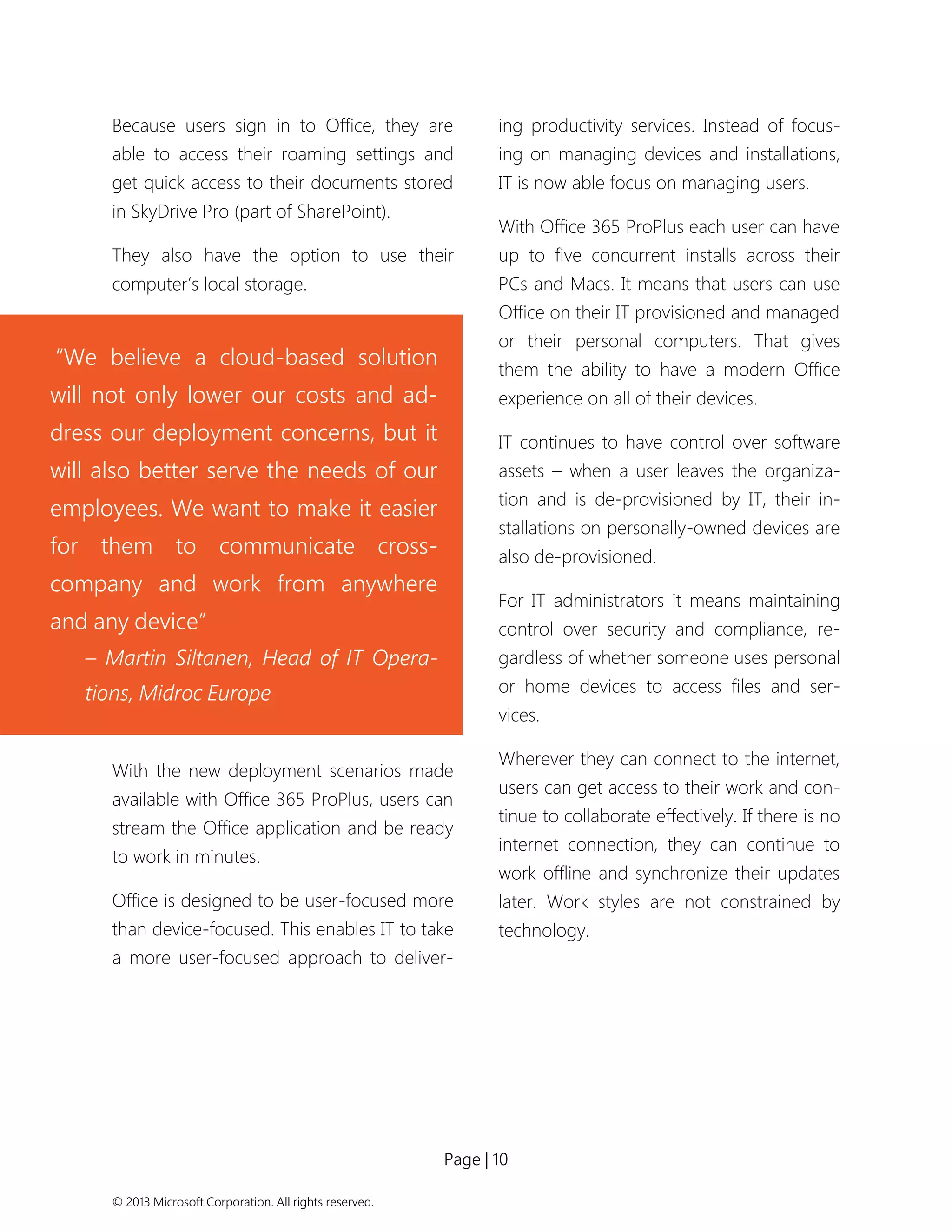 Page | 10 
© 2013 Microsoft Corporation. All rights reserved. 
Because users sign in to Office, they are able to access their roaming settings and get quick access to their documents stored in SkyDrive Pro (part of SharePoint). 
They also have the option to use their computer’s local storage. 
With the new deployment scenarios made available with Office 365 ProPlus, users can stream the Office application and be ready to work in minutes. 
Office is designed to be user-focused more than device-focused. This enables IT to take a more user-focused approach to deliver- ing productivity services. Instead of focus- ing on managing devices and installations, IT is now able focus on managing users. 
With Office 365 ProPlus each user can have up to five concurrent installs across their PCs and Macs. It means that users can use Office on their IT provisioned and managed or their personal computers. That gives them the ability to have a modern Office experience on all of their devices. 
IT continues to have control over software assets – when a user leaves the organiza- tion and is de-provisioned by IT, their in- stallations on personally-owned devices are also de-provisioned. 
For IT administrators it means maintaining control over security and compliance, re- gardless of whether someone uses personal or home devices to access files and ser- vices. 
Wherever they can connect to the internet, users can get access to their work and con- tinue to collaborate effectively. If there is no internet connection, they can continue to work offline and synchronize their updates later. Work styles are not constrained by technology. 
“We believe a cloud-based solution will not only lower our costs and ad- dress our deployment concerns, but it will also better serve the needs of our employees. We want to make it easier for them to communicate cross- company and work from anywhere and any device” 
– Martin Siltanen, Head of IT Opera- tions, Midroc Europe  