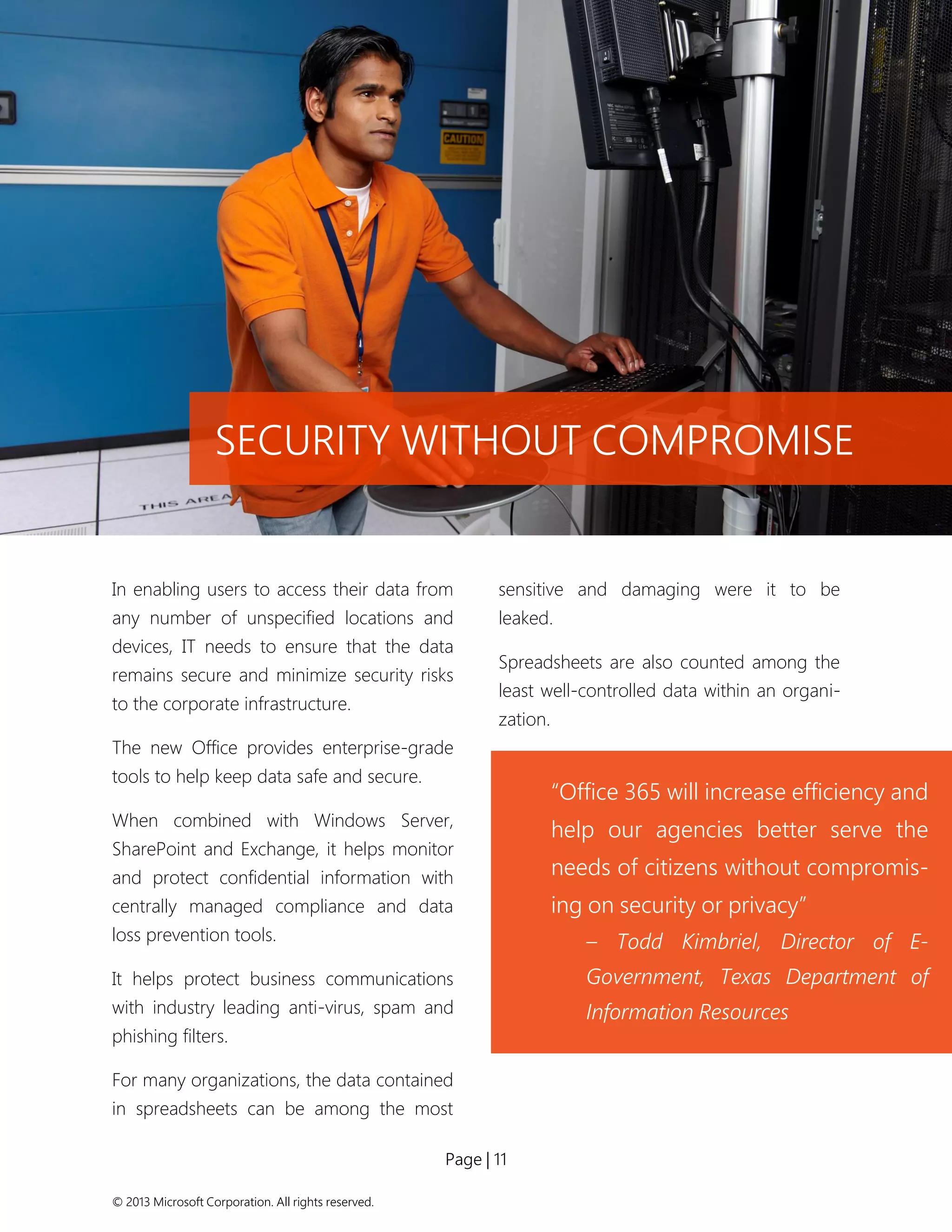 Page | 11 
© 2013 Microsoft Corporation. All rights reserved. 
In enabling users to access their data from any number of unspecified locations and devices, IT needs to ensure that the data remains secure and minimize security risks to the corporate infrastructure. 
The new Office provides enterprise-grade tools to help keep data safe and secure. 
When combined with Windows Server, SharePoint and Exchange, it helps monitor and protect confidential information with centrally managed compliance and data loss prevention tools. 
It helps protect business communications with industry leading anti-virus, spam and phishing filters. 
For many organizations, the data contained in spreadsheets can be among the most sensitive and damaging were it to be leaked. 
Spreadsheets are also counted among the least well-controlled data within an organi- zation. 
SECURITY WITHOUT COMPROMISE 
“Office 365 will increase efficiency and help our agencies better serve the needs of citizens without compromis- ing on security or privacy” 
– Todd Kimbriel, Director of E- Government, Texas Department of Information Resources 
 