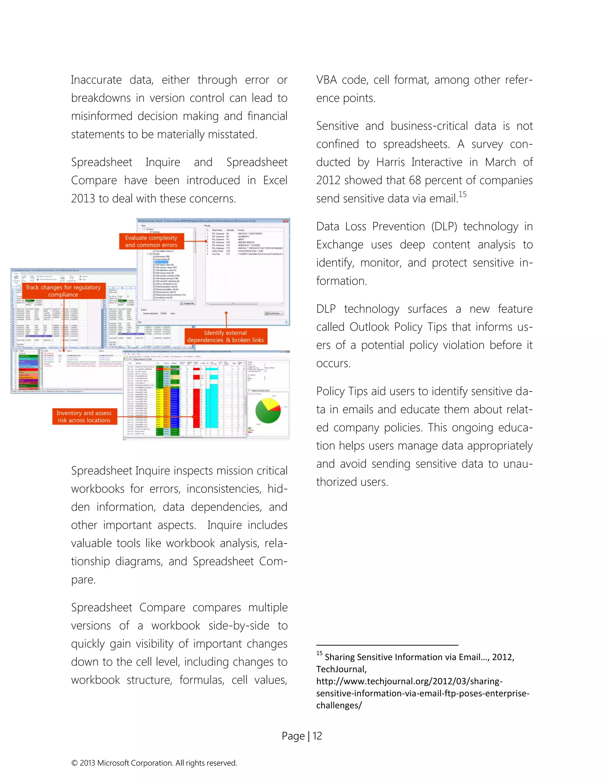 Page | 12 
© 2013 Microsoft Corporation. All rights reserved. 
Inaccurate data, either through error or breakdowns in version control can lead to misinformed decision making and financial statements to be materially misstated. 
Spreadsheet Inquire and Spreadsheet Compare have been introduced in Excel 2013 to deal with these concerns. 
Spreadsheet Inquire inspects mission critical workbooks for errors, inconsistencies, hid- den information, data dependencies, and other important aspects. Inquire includes valuable tools like workbook analysis, rela- tionship diagrams, and Spreadsheet Com- pare. 
Spreadsheet Compare compares multiple versions of a workbook side-by-side to quickly gain visibility of important changes down to the cell level, including changes to workbook structure, formulas, cell values, VBA code, cell format, among other refer- ence points. 
Sensitive and business-critical data is not confined to spreadsheets. A survey con- ducted by Harris Interactive in March of 2012 showed that 68 percent of companies send sensitive data via email.15 
Data Loss Prevention (DLP) technology in Exchange uses deep content analysis to identify, monitor, and protect sensitive in- formation. 
DLP technology surfaces a new feature called Outlook Policy Tips that informs us- ers of a potential policy violation before it occurs. 
Policy Tips aid users to identify sensitive da- ta in emails and educate them about relat- ed company policies. This ongoing educa- tion helps users manage data appropriately and avoid sending sensitive data to unau- thorized users. 
15 Sharing Sensitive Information via Email…, 2012, TechJournal, http://www.techjournal.org/2012/03/sharing- sensitive-information-via-email-ftp-poses-enterprise- challenges/  