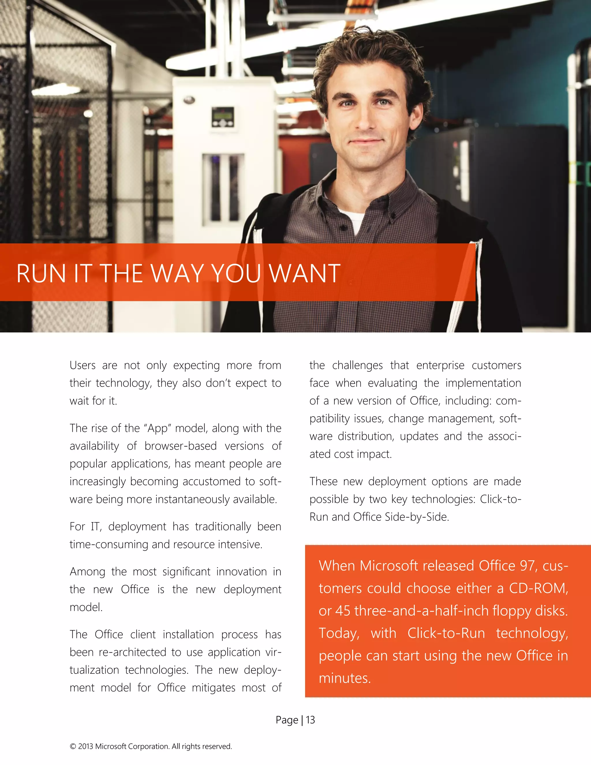 Page | 13 
© 2013 Microsoft Corporation. All rights reserved. 
Users are not only expecting more from their technology, they also don’t expect to wait for it. 
The rise of the “App” model, along with the availability of browser-based versions of popular applications, has meant people are increasingly becoming accustomed to soft- ware being more instantaneously available. 
For IT, deployment has traditionally been time-consuming and resource intensive. 
Among the most significant innovation in the new Office is the new deployment model. 
The Office client installation process has been re-architected to use application vir- tualization technologies. The new deploy- ment model for Office mitigates most of the challenges that enterprise customers face when evaluating the implementation of a new version of Office, including: com- patibility issues, change management, soft- ware distribution, updates and the associ- ated cost impact. 
These new deployment options are made possible by two key technologies: Click-to- Run and Office Side-by-Side. 
When Microsoft released Office 97, cus- tomers could choose either a CD-ROM, or 45 three-and-a-half-inch floppy disks. 
Today, with Click-to-Run technology, people can start using the new Office in minutes. 
RUN IT THE WAY YOU WANT  
