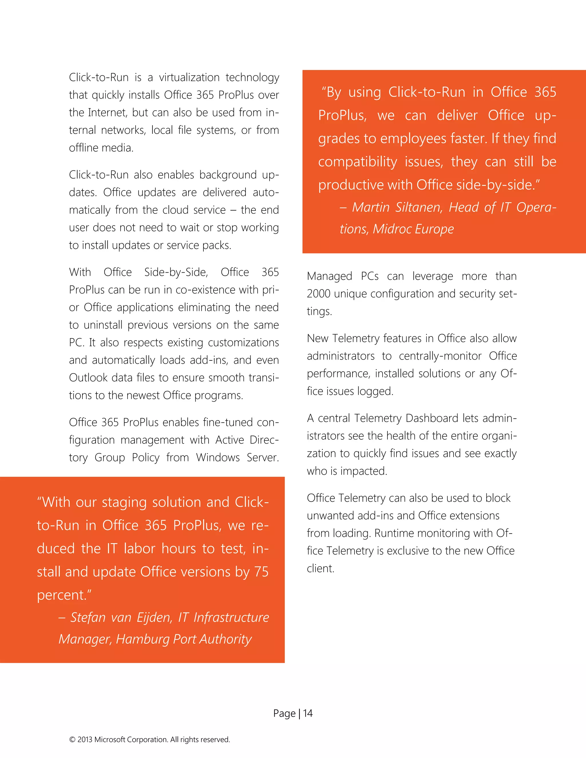 Page | 14 
© 2013 Microsoft Corporation. All rights reserved. 
Click-to-Run is a virtualization technology that quickly installs Office 365 ProPlus over the Internet, but can also be used from in- ternal networks, local file systems, or from offline media. 
Click-to-Run also enables background up- dates. Office updates are delivered auto- matically from the cloud service – the end user does not need to wait or stop working to install updates or service packs. 
With Office Side-by-Side, Office 365 ProPlus can be run in co-existence with pri- or Office applications eliminating the need to uninstall previous versions on the same PC. It also respects existing customizations and automatically loads add-ins, and even Outlook data files to ensure smooth transi- tions to the newest Office programs. 
Office 365 ProPlus enables fine-tuned con- figuration management with Active Direc- tory Group Policy from Windows Server. Managed PCs can leverage more than 2000 unique configuration and security set- tings. 
New Telemetry features in Office also allow administrators to centrally-monitor Office performance, installed solutions or any Of- fice issues logged. 
A central Telemetry Dashboard lets admin- istrators see the health of the entire organi- zation to quickly find issues and see exactly who is impacted. 
Office Telemetry can also be used to block unwanted add-ins and Office extensions from loading. Runtime monitoring with Of- fice Telemetry is exclusive to the new Office client. 
“With our staging solution and Click- to-Run in Office 365 ProPlus, we re- duced the IT labor hours to test, in- stall and update Office versions by 75 percent.” 
– Stefan van Eijden, IT Infrastructure Manager, Hamburg Port Authority 
“By using Click-to-Run in Office 365 ProPlus, we can deliver Office up- grades to employees faster. If they find compatibility issues, they can still be productive with Office side-by-side.” 
– Martin Siltanen, Head of IT Opera- tions, Midroc Europe  