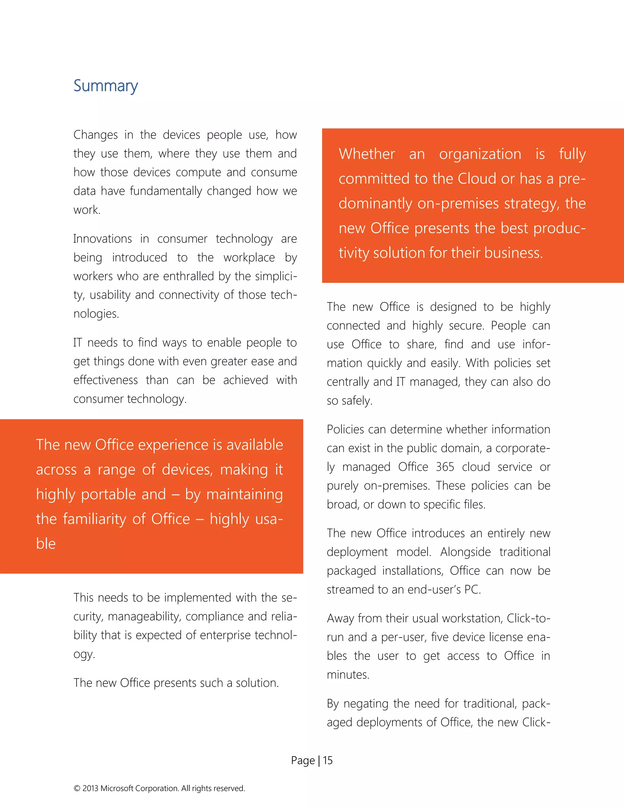 Page | 15 
© 2013 Microsoft Corporation. All rights reserved. 
Summary 
Changes in the devices people use, how they use them, where they use them and how those devices compute and consume data have fundamentally changed how we work. 
Innovations in consumer technology are being introduced to the workplace by workers who are enthralled by the simplici- ty, usability and connectivity of those tech- nologies. 
IT needs to find ways to enable people to get things done with even greater ease and effectiveness than can be achieved with consumer technology. 
This needs to be implemented with the se- curity, manageability, compliance and relia- bility that is expected of enterprise technol- ogy. 
The new Office presents such a solution. 
The new Office is designed to be highly connected and highly secure. People can use Office to share, find and use infor- mation quickly and easily. With policies set centrally and IT managed, they can also do so safely. 
Policies can determine whether information can exist in the public domain, a corporate- ly managed Office 365 cloud service or purely on-premises. These policies can be broad, or down to specific files. 
The new Office introduces an entirely new deployment model. Alongside traditional packaged installations, Office can now be streamed to an end-user’s PC. 
Away from their usual workstation, Click-to- run and a per-user, five device license ena- bles the user to get access to Office in minutes. 
By negating the need for traditional, pack- aged deployments of Office, the new Click- 
Whether an organization is fully committed to the Cloud or has a pre- dominantly on-premises strategy, the new Office presents the best produc- tivity solution for their business. 
The new Office experience is available across a range of devices, making it highly portable and – by maintaining the familiarity of Office – highly usa- ble  