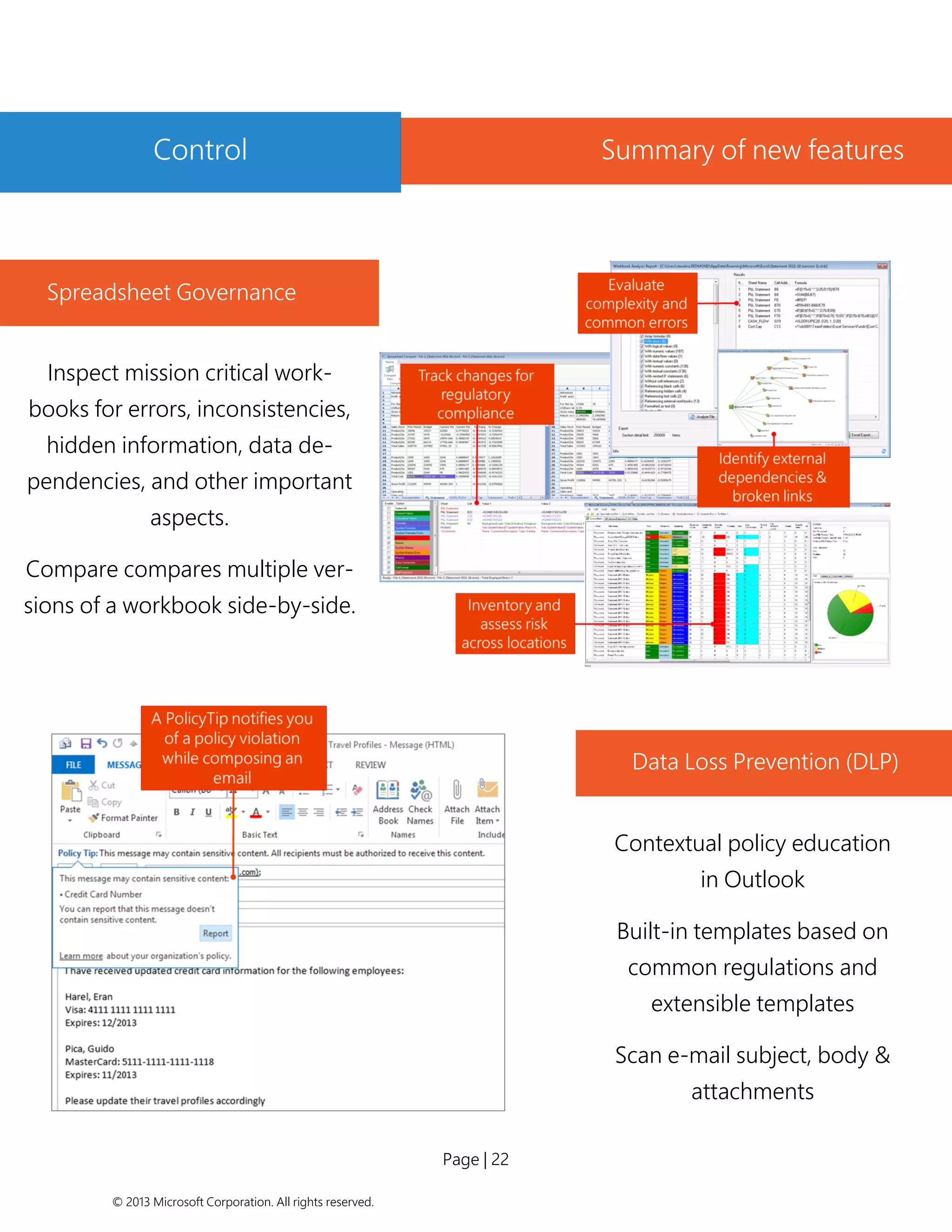 Page | 22 
© 2013 Microsoft Corporation. All rights reserved. 
Spreadsheet Governance 
Inspect mission critical work- books for errors, inconsistencies, hidden information, data de- pendencies, and other important aspects. 
Compare compares multiple ver- sions of a workbook side-by-side. 
Data Loss Prevention (DLP) 
Contextual policy education in Outlook 
Built-in templates based on common regulations and extensible templates 
Scan e-mail subject, body & attachments 
Organization wide, rich re- porting 
Control 
Summary of new features  