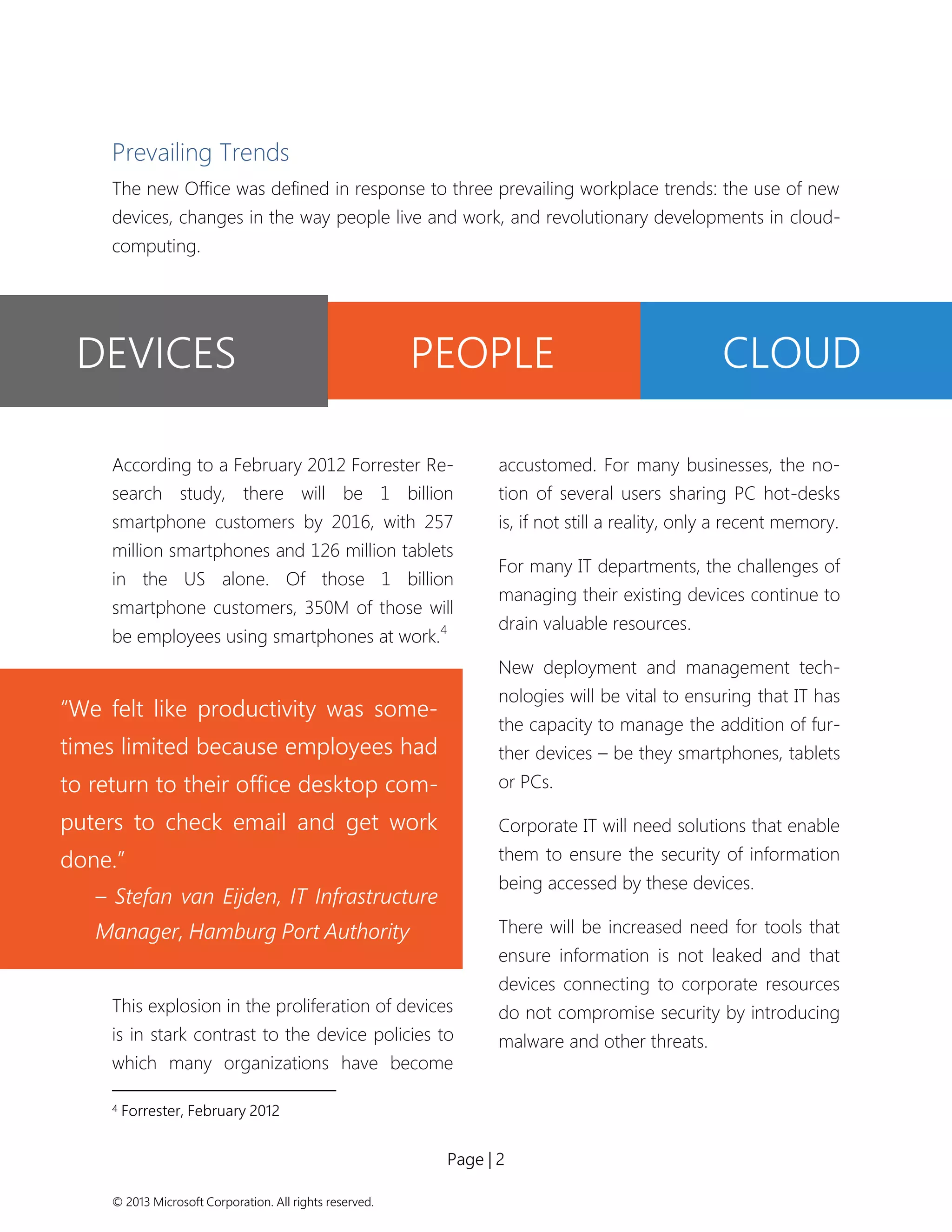 Page | 2 
© 2013 Microsoft Corporation. All rights reserved. 
“We felt like productivity was some- times limited because employees had to return to their office desktop com- puters to check email and get work done.” 
– Stefan van Eijden, IT Infrastructure Manager, Hamburg Port Authority 
Prevailing Trends 
The new Office was defined in response to three prevailing workplace trends: the use of new devices, changes in the way people live and work, and revolutionary developments in cloud- computing. 
According to a February 2012 Forrester Re- search study, there will be 1 billion smartphone customers by 2016, with 257 million smartphones and 126 million tablets in the US alone. Of those 1 billion smartphone customers, 350M of those will be employees using smartphones at work.4 
This explosion in the proliferation of devices is in stark contrast to the device policies to which many organizations have become 
4 Forrester, February 2012 
accustomed. For many businesses, the no- tion of several users sharing PC hot-desks is, if not still a reality, only a recent memory. 
For many IT departments, the challenges of managing their existing devices continue to drain valuable resources. 
New deployment and management tech- nologies will be vital to ensuring that IT has the capacity to manage the addition of fur- ther devices – be they smartphones, tablets or PCs. 
Corporate IT will need solutions that enable them to ensure the security of information being accessed by these devices. 
There will be increased need for tools that ensure information is not leaked and that devices connecting to corporate resources do not compromise security by introducing malware and other threats. 
DEVICES 
PEOPLE 
CLOUD  