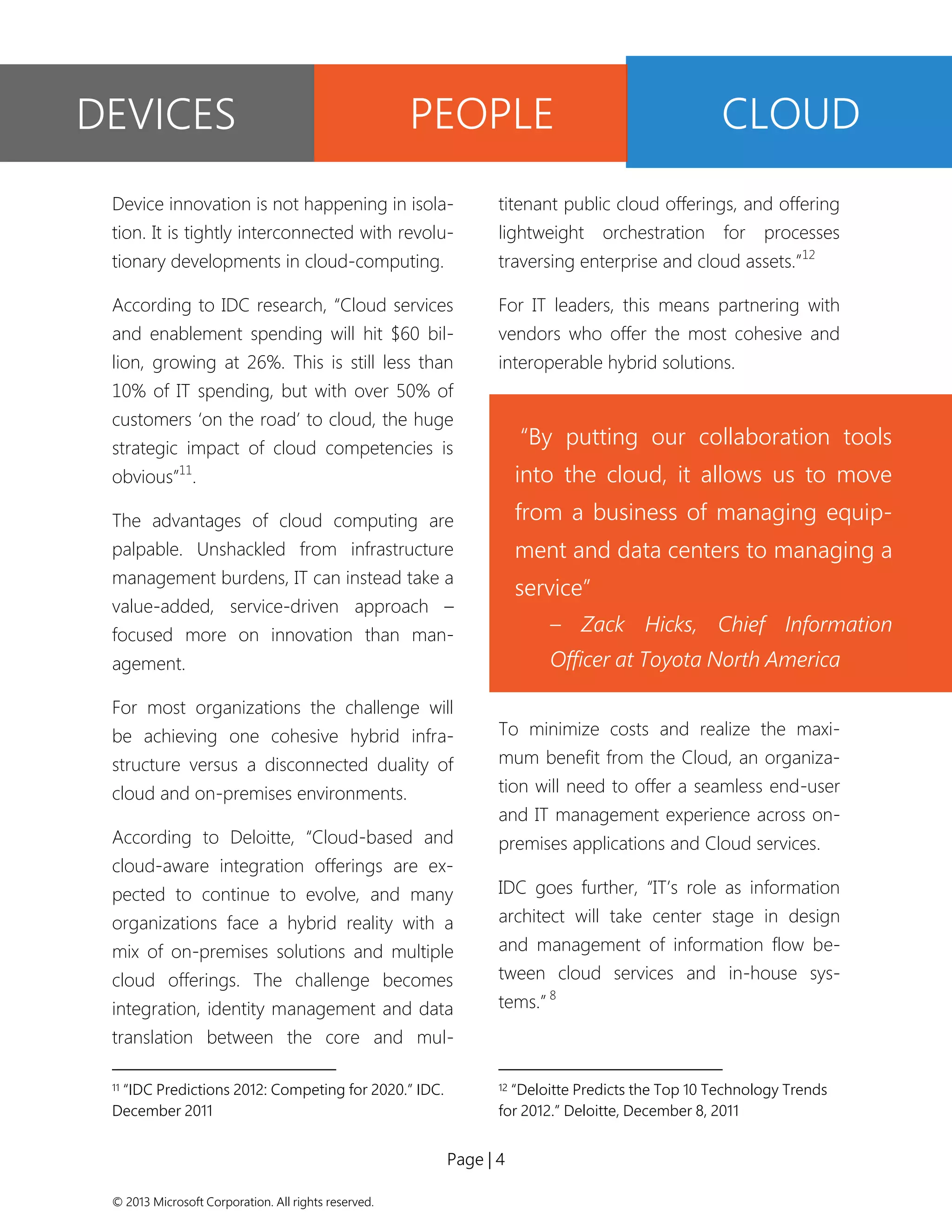Page | 4 
© 2013 Microsoft Corporation. All rights reserved. 
Device innovation is not happening in isola- tion. It is tightly interconnected with revolu- tionary developments in cloud-computing. 
According to IDC research, “Cloud services and enablement spending will hit $60 bil- lion, growing at 26%. This is still less than 10% of IT spending, but with over 50% of customers ‘on the road’ to cloud, the huge strategic impact of cloud competencies is obvious”11. 
The advantages of cloud computing are palpable. Unshackled from infrastructure management burdens, IT can instead take a value-added, service-driven approach – focused more on innovation than man- agement. 
For most organizations the challenge will be achieving one cohesive hybrid infra- structure versus a disconnected duality of cloud and on-premises environments. 
According to Deloitte, “Cloud-based and cloud-aware integration offerings are ex- pected to continue to evolve, and many organizations face a hybrid reality with a mix of on-premises solutions and multiple cloud offerings. The challenge becomes integration, identity management and data translation between the core and mul- 
11 “IDC Predictions 2012: Competing for 2020.” IDC. December 2011 
titenant public cloud offerings, and offering lightweight orchestration for processes traversing enterprise and cloud assets.”12 
For IT leaders, this means partnering with vendors who offer the most cohesive and interoperable hybrid solutions. 
To minimize costs and realize the maxi- mum benefit from the Cloud, an organiza- tion will need to offer a seamless end-user and IT management experience across on- premises applications and Cloud services. 
IDC goes further, “IT’s role as information architect will take center stage in design and management of information flow be- tween cloud services and in-house sys- tems.” 8 
12 “Deloitte Predicts the Top 10 Technology Trends for 2012.” Deloitte, December 8, 2011 
DEVICES 
PEOPLE 
CLOUD 
“By putting our collaboration tools into the cloud, it allows us to move from a business of managing equip- ment and data centers to managing a service” 
– Zack Hicks, Chief Information Officer at Toyota North America  