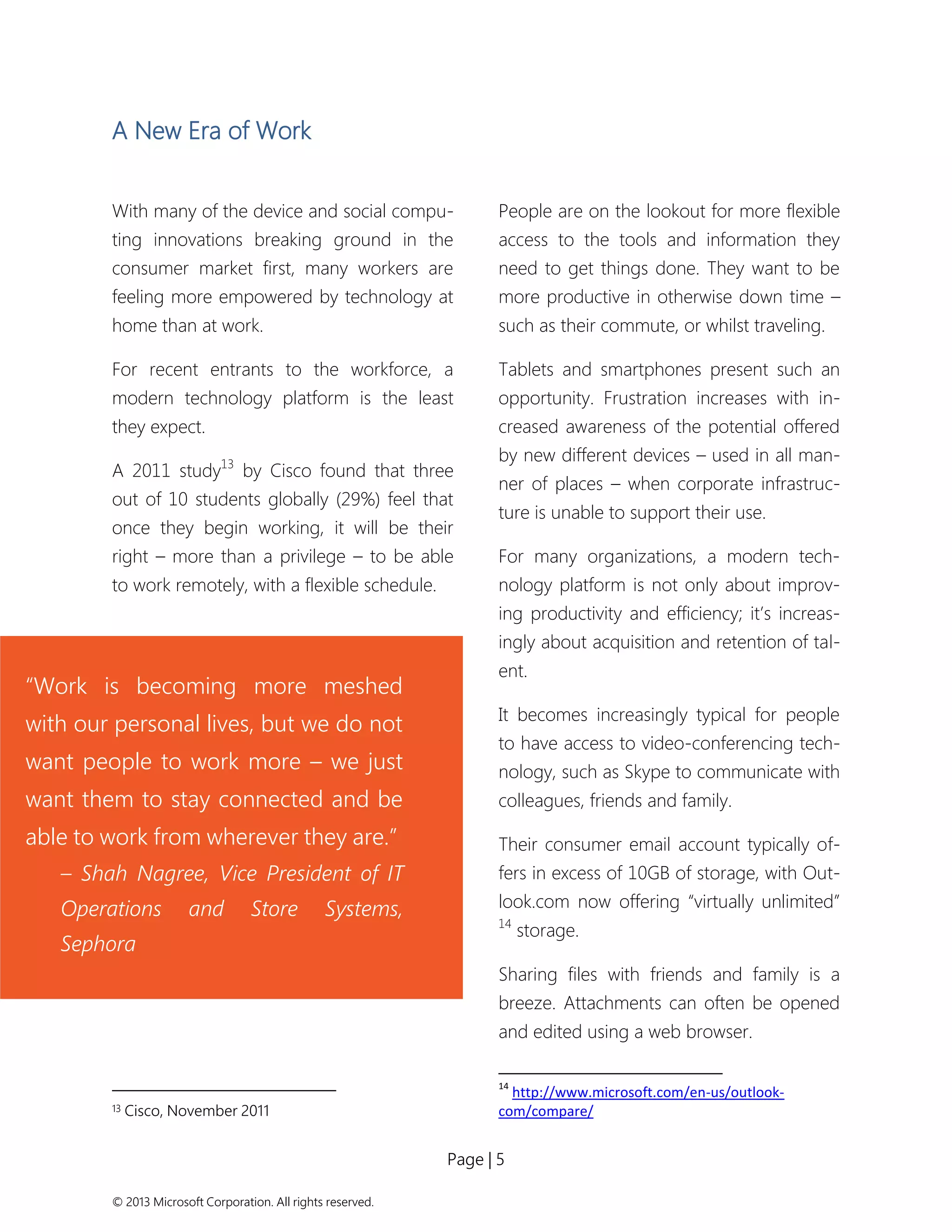 Page | 5 
© 2013 Microsoft Corporation. All rights reserved. 
A New Era of Work 
With many of the device and social compu- ting innovations breaking ground in the consumer market first, many workers are feeling more empowered by technology at home than at work. 
For recent entrants to the workforce, a modern technology platform is the least they expect. 
A 2011 study13 by Cisco found that three out of 10 students globally (29%) feel that once they begin working, it will be their right – more than a privilege – to be able to work remotely, with a flexible schedule. 
13 Cisco, November 2011 
People are on the lookout for more flexible access to the tools and information they need to get things done. They want to be more productive in otherwise down time – such as their commute, or whilst traveling. 
Tablets and smartphones present such an opportunity. Frustration increases with in- creased awareness of the potential offered by new different devices – used in all man- ner of places – when corporate infrastruc- ture is unable to support their use. 
For many organizations, a modern tech- nology platform is not only about improv- ing productivity and efficiency; it’s increas- ingly about acquisition and retention of tal- ent. 
It becomes increasingly typical for people to have access to video-conferencing tech- nology, such as Skype to communicate with colleagues, friends and family. 
Their consumer email account typically of- fers in excess of 10GB of storage, with Out- look.com now offering “virtually unlimited” 14 storage. 
Sharing files with friends and family is a breeze. Attachments can often be opened and edited using a web browser. 
14 http://www.microsoft.com/en-us/outlook- com/compare/ 
“Work is becoming more meshed with our personal lives, but we do not want people to work more – we just want them to stay connected and be able to work from wherever they are.” 
– Shah Nagree, Vice President of IT Operations and Store Systems, Sephora  