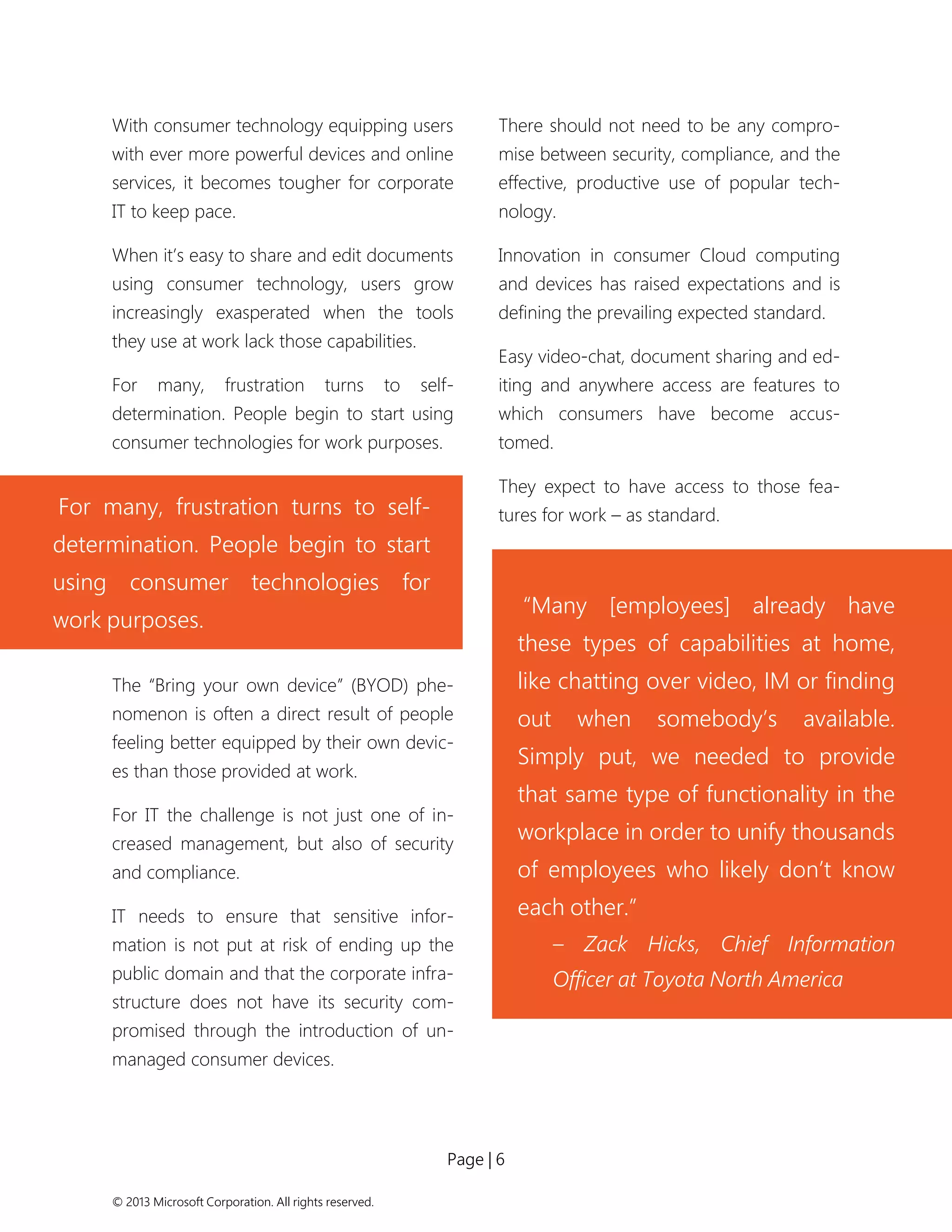 Page | 6 
© 2013 Microsoft Corporation. All rights reserved. 
With consumer technology equipping users with ever more powerful devices and online services, it becomes tougher for corporate IT to keep pace. 
When it’s easy to share and edit documents using consumer technology, users grow increasingly exasperated when the tools they use at work lack those capabilities. 
For many, frustration turns to self- determination. People begin to start using consumer technologies for work purposes. 
The “Bring your own device” (BYOD) phe- nomenon is often a direct result of people feeling better equipped by their own devic- es than those provided at work. 
For IT the challenge is not just one of in- creased management, but also of security and compliance. 
IT needs to ensure that sensitive infor- mation is not put at risk of ending up the public domain and that the corporate infra- structure does not have its security com- promised through the introduction of un- managed consumer devices. 
There should not need to be any compro- mise between security, compliance, and the effective, productive use of popular tech- nology. 
Innovation in consumer Cloud computing and devices has raised expectations and is defining the prevailing expected standard. 
Easy video-chat, document sharing and ed- iting and anywhere access are features to which consumers have become accus- tomed. 
They expect to have access to those fea- tures for work – as standard. 
For many, frustration turns to self- determination. People begin to start using consumer technologies for work purposes. 
“Many [employees] already have these types of capabilities at home, like chatting over video, IM or finding out when somebody’s available. Simply put, we needed to provide that same type of functionality in the workplace in order to unify thousands of employees who likely don’t know each other.” 
– Zack Hicks, Chief Information Officer at Toyota North America  
