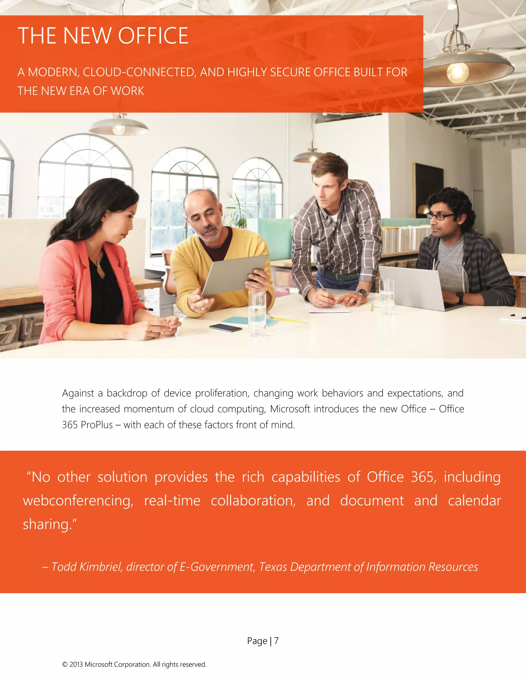 Page | 7 
© 2013 Microsoft Corporation. All rights reserved. 
Against a backdrop of device proliferation, changing work behaviors and expectations, and the increased momentum of cloud computing, Microsoft introduces the new Office – Office 365 ProPlus – with each of these factors front of mind. 
THE NEW OFFICE 
A MODERN, CLOUD-CONNECTED, AND HIGHLY SECURE OFFICE BUILT FOR THE NEW ERA OF WORK 
“No other solution provides the rich capabilities of Office 365, including webconferencing, real-time collaboration, and document and calendar sharing.” 
– Todd Kimbriel, director of E-Government, Texas Department of Information Resources  