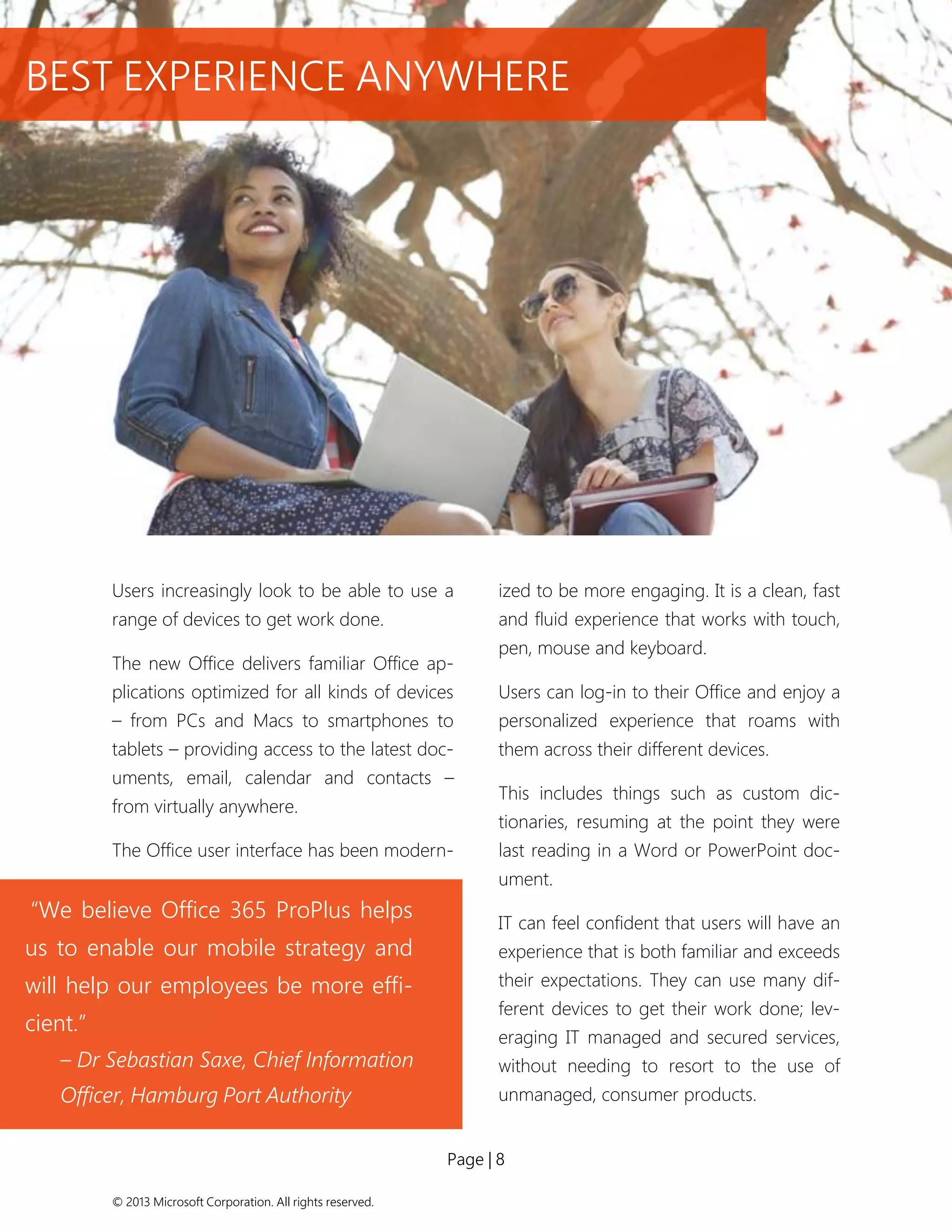 Page | 8 
© 2013 Microsoft Corporation. All rights reserved. 
“We believe Office 365 ProPlus helps us to enable our mobile strategy and will help our employees be more effi- cient.” 
– Dr Sebastian Saxe, Chief Information Officer, Hamburg Port Authority 
Users increasingly look to be able to use a range of devices to get work done. 
The new Office delivers familiar Office ap- plications optimized for all kinds of devices – from PCs and Macs to smartphones to tablets – providing access to the latest doc- uments, email, calendar and contacts – from virtually anywhere. 
The Office user interface has been modern- ized to be more engaging. It is a clean, fast and fluid experience that works with touch, pen, mouse and keyboard. 
Users can log-in to their Office and enjoy a personalized experience that roams with them across their different devices. 
This includes things such as custom dic- tionaries, resuming at the point they were last reading in a Word or PowerPoint doc- ument. 
IT can feel confident that users will have an experience that is both familiar and exceeds their expectations. They can use many dif- ferent devices to get their work done; lev- eraging IT managed and secured services, without needing to resort to the use of unmanaged, consumer products. 
BEST EXPERIENCE ANYWHERE  