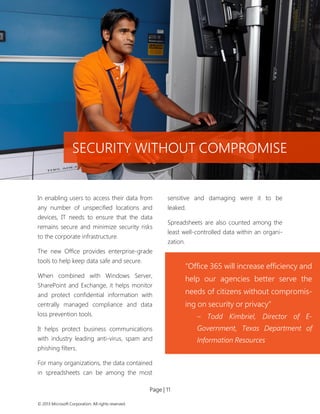 Page | 11 
© 2013 Microsoft Corporation. All rights reserved. 
In enabling users to access their data from any number of unspecified locations and devices, IT needs to ensure that the data remains secure and minimize security risks to the corporate infrastructure. 
The new Office provides enterprise-grade tools to help keep data safe and secure. 
When combined with Windows Server, SharePoint and Exchange, it helps monitor and protect confidential information with centrally managed compliance and data loss prevention tools. 
It helps protect business communications with industry leading anti-virus, spam and phishing filters. 
For many organizations, the data contained in spreadsheets can be among the most sensitive and damaging were it to be leaked. 
Spreadsheets are also counted among the least well-controlled data within an organi- zation. 
SECURITY WITHOUT COMPROMISE 
“Office 365 will increase efficiency and help our agencies better serve the needs of citizens without compromis- ing on security or privacy” 
– Todd Kimbriel, Director of E- Government, Texas Department of Information Resources 
 