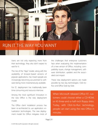 Page | 13 
© 2013 Microsoft Corporation. All rights reserved. 
Users are not only expecting more from their technology, they also don’t expect to wait for it. 
The rise of the “App” model, along with the availability of browser-based versions of popular applications, has meant people are increasingly becoming accustomed to soft- ware being more instantaneously available. 
For IT, deployment has traditionally been time-consuming and resource intensive. 
Among the most significant innovation in the new Office is the new deployment model. 
The Office client installation process has been re-architected to use application vir- tualization technologies. The new deploy- ment model for Office mitigates most of the challenges that enterprise customers face when evaluating the implementation of a new version of Office, including: com- patibility issues, change management, soft- ware distribution, updates and the associ- ated cost impact. 
These new deployment options are made possible by two key technologies: Click-to- Run and Office Side-by-Side. 
When Microsoft released Office 97, cus- tomers could choose either a CD-ROM, or 45 three-and-a-half-inch floppy disks. 
Today, with Click-to-Run technology, people can start using the new Office in minutes. 
RUN IT THE WAY YOU WANT  
