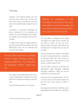 Page | 15 
© 2013 Microsoft Corporation. All rights reserved. 
Summary 
Changes in the devices people use, how they use them, where they use them and how those devices compute and consume data have fundamentally changed how we work. 
Innovations in consumer technology are being introduced to the workplace by workers who are enthralled by the simplici- ty, usability and connectivity of those tech- nologies. 
IT needs to find ways to enable people to get things done with even greater ease and effectiveness than can be achieved with consumer technology. 
This needs to be implemented with the se- curity, manageability, compliance and relia- bility that is expected of enterprise technol- ogy. 
The new Office presents such a solution. 
The new Office is designed to be highly connected and highly secure. People can use Office to share, find and use infor- mation quickly and easily. With policies set centrally and IT managed, they can also do so safely. 
Policies can determine whether information can exist in the public domain, a corporate- ly managed Office 365 cloud service or purely on-premises. These policies can be broad, or down to specific files. 
The new Office introduces an entirely new deployment model. Alongside traditional packaged installations, Office can now be streamed to an end-user’s PC. 
Away from their usual workstation, Click-to- run and a per-user, five device license ena- bles the user to get access to Office in minutes. 
By negating the need for traditional, pack- aged deployments of Office, the new Click- 
Whether an organization is fully committed to the Cloud or has a pre- dominantly on-premises strategy, the new Office presents the best produc- tivity solution for their business. 
The new Office experience is available across a range of devices, making it highly portable and – by maintaining the familiarity of Office – highly usa- ble  