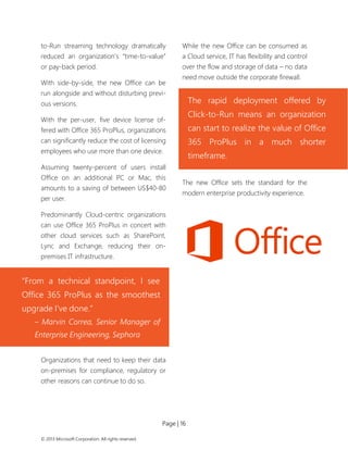Page | 16 
© 2013 Microsoft Corporation. All rights reserved. 
to-Run streaming technology dramatically reduced an organization’s “time-to-value” or pay-back period. 
With side-by-side, the new Office can be run alongside and without disturbing previ- ous versions. 
With the per-user, five device license of- fered with Office 365 ProPlus, organizations can significantly reduce the cost of licensing employees who use more than one device. 
Assuming twenty-percent of users install Office on an additional PC or Mac, this amounts to a saving of between US$40-80 per user. 
Predominantly Cloud-centric organizations can use Office 365 ProPlus in concert with other cloud services such as SharePoint, Lync and Exchange, reducing their on- premises IT infrastructure. 
Organizations that need to keep their data on-premises for compliance, regulatory or other reasons can continue to do so. 
While the new Office can be consumed as a Cloud service, IT has flexibility and control over the flow and storage of data – no data need move outside the corporate firewall. 
The new Office sets the standard for the modern enterprise productivity experience. 
“From a technical standpoint, I see Office 365 ProPlus as the smoothest upgrade I’ve done.” 
– Marvin Correa, Senior Manager of Enterprise Engineering, Sephora 
The rapid deployment offered by Click-to-Run means an organization can start to realize the value of Office 365 ProPlus in a much shorter timeframe.  