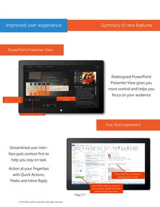 Page | 17 
© 2013 Microsoft Corporation. All rights reserved. 
PowerPoint Presenter View 
Fast, fluid experience 
Redesigned PowerPoint Presenter View gives you more control and helps you focus on your audience 
Streamlined user inter- face puts content first to help you stay on task 
Action at your fingertips with Quick Actions, Peeks and Inline Reply 
Quick Peeks give you access to your calendar, people and tasks without leaving your inbox 
Inline reply lets you compose while staying in context 
Improved user-experience 
Summary of new features  