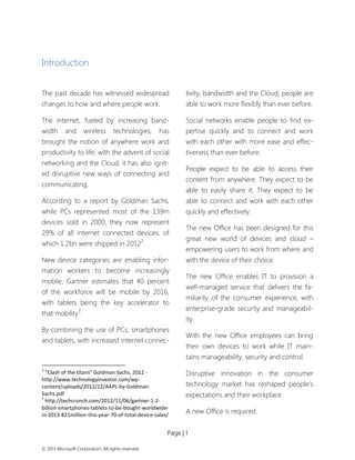 Page | 1 
© 2013 Microsoft Corporation. All rights reserved. 
Introduction 
The past decade has witnessed widespread changes to how and where people work. 
The internet, fueled by increasing band- width and wireless technologies, has brought the notion of anywhere work and productivity to life; with the advent of social networking and the Cloud, it has also ignit- ed disruptive new ways of connecting and communicating. 
According to a report by Goldman Sachs, while PCs represented most of the 139m devices sold in 2000, they now represent 29% of all internet connected devices, of which 1.2bn were shipped in 20122. 
New device categories are enabling infor- mation workers to become increasingly mobile. Gartner estimates that 40 percent of the workforce will be mobile by 2016, with tablets being the key accelerator to that mobility3. 
By combining the use of PCs, smartphones and tablets, with increased internet connec- 
2 “Clash of the titans” Goldman Sachs, 2012 - http://www.technologyinvestor.com/wp- content/uploads/2012/12/AAPL-by-Goldman- Sachs.pdf 
3 http://techcrunch.com/2012/11/06/gartner-1-2- billion-smartphones-tablets-to-be-bought-worldwide- in-2013-821million-this-year-70-of-total-device-sales/ 
tivity, bandwidth and the Cloud, people are able to work more flexibly than ever before. 
Social networks enable people to find ex- pertise quickly and to connect and work with each other with more ease and effec- tiveness than ever before. 
People expect to be able to access their content from anywhere. They expect to be able to easily share it. They expect to be able to connect and work with each other quickly and effectively. 
The new Office has been designed for this great new world of devices and cloud – empowering users to work from where and with the device of their choice. 
The new Office enables IT to provision a well-managed service that delivers the fa- miliarity of the consumer experience, with enterprise-grade security and manageabil- ity. 
With the new Office employees can bring their own devices to work while IT main- tains manageability, security and control. 
Disruptive innovation in the consumer technology market has reshaped people’s expectations and their workplace. 
A new Office is required.  