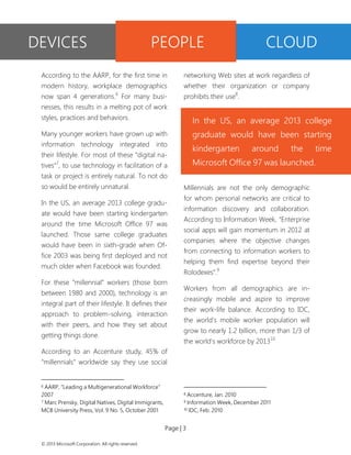 Page | 3 
© 2013 Microsoft Corporation. All rights reserved. 
According to the AARP, for the first time in modern history, workplace demographics now span 4 generations.6 For many busi- nesses, this results in a melting pot of work styles, practices and behaviors. 
Many younger workers have grown up with information technology integrated into their lifestyle. For most of these “digital na- tives”7, to use technology in facilitation of a task or project is entirely natural. To not do so would be entirely unnatural. 
In the US, an average 2013 college gradu- ate would have been starting kindergarten around the time Microsoft Office 97 was launched. Those same college graduates would have been in sixth-grade when Of- fice 2003 was being first deployed and not much older when Facebook was founded. 
For these “millennial” workers (those born between 1980 and 2000), technology is an integral part of their lifestyle. It defines their approach to problem-solving, interaction with their peers, and how they set about getting things done. 
According to an Accenture study, 45% of “millennials” worldwide say they use social 
6 AARP, “Leading a Multigenerational Workforce” 2007 
7 Marc Prensky, Digital Natives, Digital Immigrants, MCB University Press, Vol. 9 No. 5, October 2001 
networking Web sites at work regardless of whether their organization or company prohibits their use8. 
Millennials are not the only demographic for whom personal networks are critical to information discovery and collaboration. According to Information Week, “Enterprise social apps will gain momentum in 2012 at companies where the objective changes from connecting to information workers to helping them find expertise beyond their Rolodexes”.9 
Workers from all demographics are in- creasingly mobile and aspire to improve their work-life balance. According to IDC, the world's mobile worker population will grow to nearly 1.2 billion, more than 1/3 of the world's workforce by 201310 
8 Accenture, Jan. 2010 
9 Information Week, December 2011 
10 IDC, Feb. 2010 
DEVICES 
PEOPLE 
CLOUD 
In the US, an average 2013 college graduate would have been starting kindergarten around the time Microsoft Office 97 was launched.  