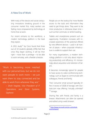 Page | 5 
© 2013 Microsoft Corporation. All rights reserved. 
A New Era of Work 
With many of the device and social compu- ting innovations breaking ground in the consumer market first, many workers are feeling more empowered by technology at home than at work. 
For recent entrants to the workforce, a modern technology platform is the least they expect. 
A 2011 study13 by Cisco found that three out of 10 students globally (29%) feel that once they begin working, it will be their right – more than a privilege – to be able to work remotely, with a flexible schedule. 
13 Cisco, November 2011 
People are on the lookout for more flexible access to the tools and information they need to get things done. They want to be more productive in otherwise down time – such as their commute, or whilst traveling. 
Tablets and smartphones present such an opportunity. Frustration increases with in- creased awareness of the potential offered by new different devices – used in all man- ner of places – when corporate infrastruc- ture is unable to support their use. 
For many organizations, a modern tech- nology platform is not only about improv- ing productivity and efficiency; it’s increas- ingly about acquisition and retention of tal- ent. 
It becomes increasingly typical for people to have access to video-conferencing tech- nology, such as Skype to communicate with colleagues, friends and family. 
Their consumer email account typically of- fers in excess of 10GB of storage, with Out- look.com now offering “virtually unlimited” 14 storage. 
Sharing files with friends and family is a breeze. Attachments can often be opened and edited using a web browser. 
14 http://www.microsoft.com/en-us/outlook- com/compare/ 
“Work is becoming more meshed with our personal lives, but we do not want people to work more – we just want them to stay connected and be able to work from wherever they are.” 
– Shah Nagree, Vice President of IT Operations and Store Systems, Sephora  