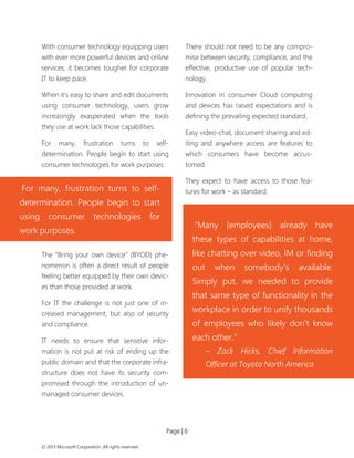 Page | 6 
© 2013 Microsoft Corporation. All rights reserved. 
With consumer technology equipping users with ever more powerful devices and online services, it becomes tougher for corporate IT to keep pace. 
When it’s easy to share and edit documents using consumer technology, users grow increasingly exasperated when the tools they use at work lack those capabilities. 
For many, frustration turns to self- determination. People begin to start using consumer technologies for work purposes. 
The “Bring your own device” (BYOD) phe- nomenon is often a direct result of people feeling better equipped by their own devic- es than those provided at work. 
For IT the challenge is not just one of in- creased management, but also of security and compliance. 
IT needs to ensure that sensitive infor- mation is not put at risk of ending up the public domain and that the corporate infra- structure does not have its security com- promised through the introduction of un- managed consumer devices. 
There should not need to be any compro- mise between security, compliance, and the effective, productive use of popular tech- nology. 
Innovation in consumer Cloud computing and devices has raised expectations and is defining the prevailing expected standard. 
Easy video-chat, document sharing and ed- iting and anywhere access are features to which consumers have become accus- tomed. 
They expect to have access to those fea- tures for work – as standard. 
For many, frustration turns to self- determination. People begin to start using consumer technologies for work purposes. 
“Many [employees] already have these types of capabilities at home, like chatting over video, IM or finding out when somebody’s available. Simply put, we needed to provide that same type of functionality in the workplace in order to unify thousands of employees who likely don’t know each other.” 
– Zack Hicks, Chief Information Officer at Toyota North America  