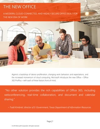 Page | 7 
© 2013 Microsoft Corporation. All rights reserved. 
Against a backdrop of device proliferation, changing work behaviors and expectations, and the increased momentum of cloud computing, Microsoft introduces the new Office – Office 365 ProPlus – with each of these factors front of mind. 
THE NEW OFFICE 
A MODERN, CLOUD-CONNECTED, AND HIGHLY SECURE OFFICE BUILT FOR THE NEW ERA OF WORK 
“No other solution provides the rich capabilities of Office 365, including webconferencing, real-time collaboration, and document and calendar sharing.” 
– Todd Kimbriel, director of E-Government, Texas Department of Information Resources  