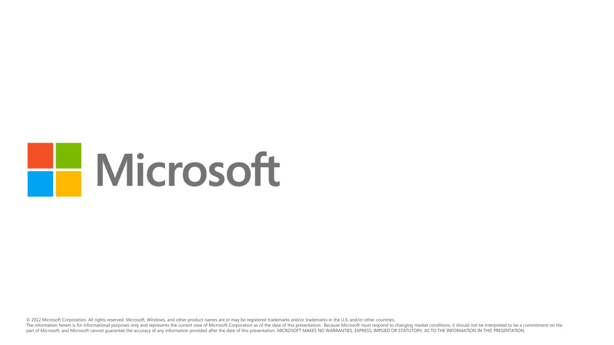 © 2012 Microsoft Corporation. All rights reserved. Microsoft, Windows, and other product names are or may be registered trademarks and/or trademarks in the U.S. and/or other countries.
The information herein is for informational purposes only and represents the current view of Microsoft Corporation as of the date of this presentation. Because Microsoft must respond to changing market conditions, it should not be interpreted to be a commitment on the
part of Microsoft, and Microsoft cannot guarantee the accuracy of any information provided after the date of this presentation. MICROSOFT MAKES NO WARRANTIES, EXPRESS, IMPLIED OR STATUTORY, AS TO THE INFORMATION IN THIS PRESENTATION.
 