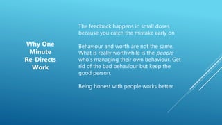 The feedback happens in small doses
because you catch the mistake early on
Behaviour and worth are not the same.
What is really worthwhile is the people
who’s managing their own behaviour. Get
rid of the bad behaviour but keep the
good person.
Being honest with people works better
Why One
Minute
Re-Directs
Work
 