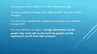 A young man was in search of an ideal effective manager
He met an effective manager who called himself “new one minute
manager”.
The discussion revealed the underlying philosophy of an effective
management
The most effective managers “manage themselves and the
people they work with so that both the people and the
organisation profit from their presence”
 