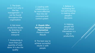 1. The brain
power isn’t only in
the top
management – it
can be found
throughout the
organisation
2. Leading with
collaboration is
far more effective
than the old
command and
control system
3. Believe in
facilitating but
not participating
in making other
people’s
decisions
4. Get more
productive results
by drawing on
talents of
everyone
5. People Who
Feel Good About
Themselves
Produce Good
Results
6. Helping
people feel
good about
themselves is a
key to
productivity
7. Productivity is
more than just
quantity of work
done. It is also the
quality
8. The best way to
achieve successful
results is with
people
 