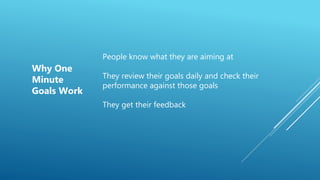 People know what they are aiming at
They review their goals daily and check their
performance against those goals
They get their feedback
Why One
Minute
Goals Work
 