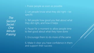 The
Second
Secret :
One
Minute
Praising
1. Praise people as soon as possible
2. Let people know what they did right – be
specific
3. Tell people how good you feel about what
they did right, and how it helps
4. Pause for a moment to allow people time
to feel good about what they have done
5. Encourage them to do more of the same
6. Make it clear you have confidence in them
and support their success
 