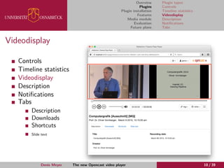 Overview
Plugins
Plugin installation
Features
Media module
Evaluation
Future plans
Plugin types
Controls
Timeline statistics
Videodisplay
Description
Notiﬁcations
Tabs
Videodisplay
Controls
Timeline statistics
Videodisplay
Description
Notiﬁcations
Tabs
Description
Downloads
Shortcuts
Slide text
Denis Meyer The new Opencast video player 10 / 39
 